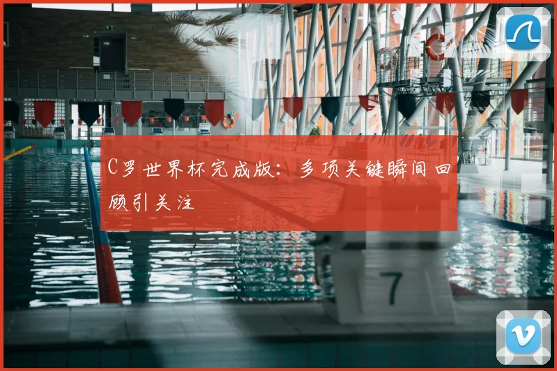 C罗世界杯完成版：多项关键瞬间回顾引关注