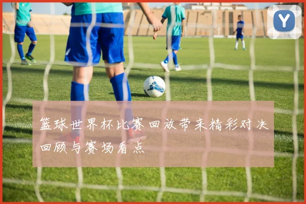 篮球世界杯比赛回放带来精彩对决回顾与赛场看点