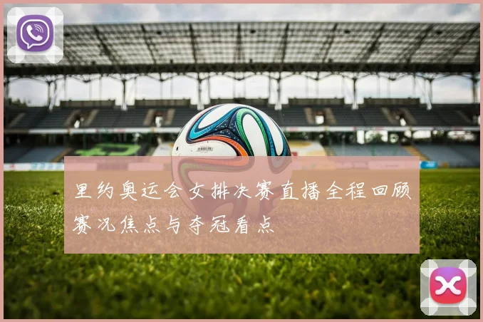 里约奥运会女排决赛直播全程回顾赛况焦点与夺冠看点
