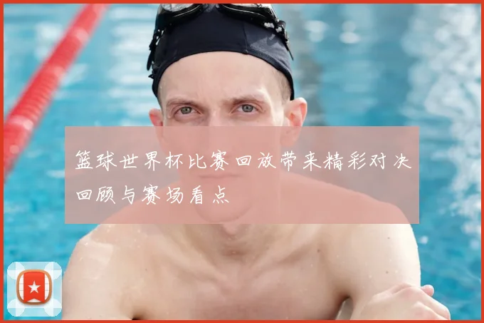 篮球世界杯比赛回放带来精彩对决回顾与赛场看点