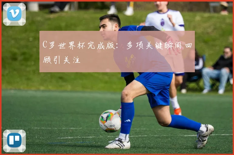 C罗世界杯完成版：多项关键瞬间回顾引关注