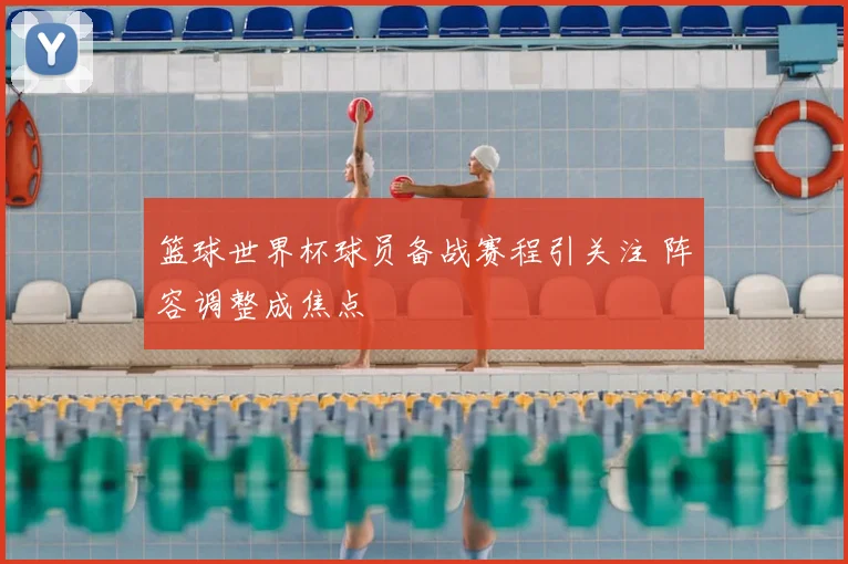 篮球世界杯球员备战赛程引关注 阵容调整成焦点